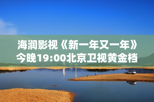 海润影视《新一年又一年》今晚19:00北京卫视黄金档温情收官(海润影视官网)