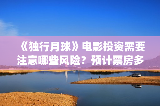 《独行月球》电影投资需要注意哪些风险？预计票房多少？(独行月球电影什么时候开机)