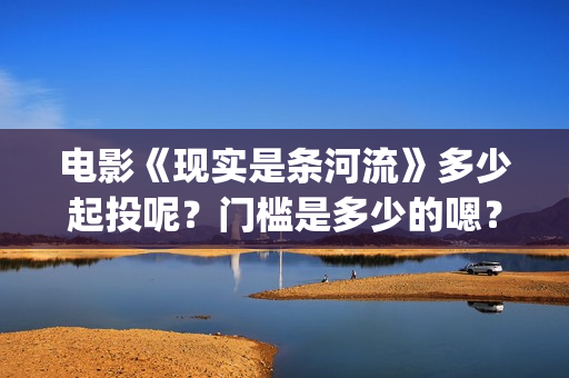 电影《现实是条河流》多少起投呢？门槛是多少的嗯？多少起投呢？(现实就是现实)