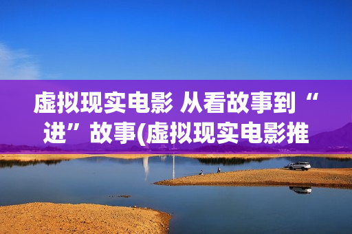 虚拟现实电影 从看故事到“进”故事(虚拟现实电影推荐)