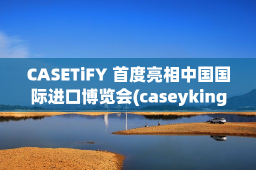 CASETiFY 首度亮相中国国际进口博览会(caseyking)