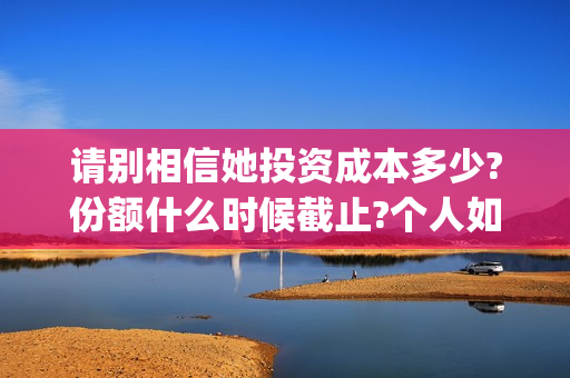 请别相信她投资成本多少?份额什么时候截止?个人如何正规投资?(请别相信她舟山)