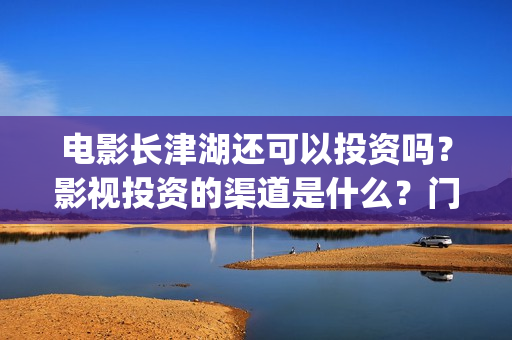 电影长津湖还可以投资吗？影视投资的渠道是什么？门槛是多少？(长津湖电影还有下部吗)