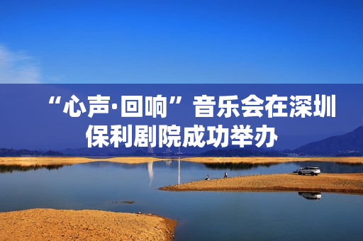 “心声·回响”音乐会在深圳保利剧院成功举办