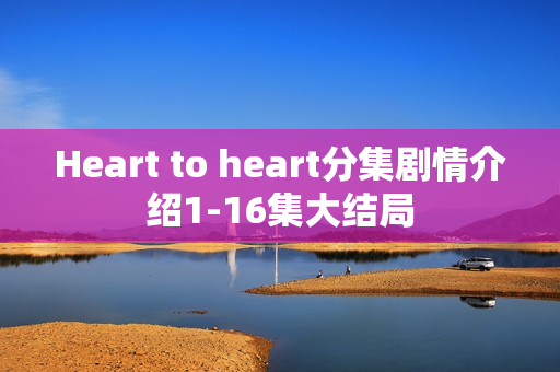 Heart to heart分集剧情介绍1-16集大结局 Heart to heart分集剧情介绍1-16集大结局