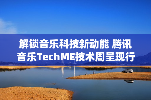 解锁音乐科技新动能 腾讯音乐TechME技术周呈现行业前沿成果(音乐解锁在线)