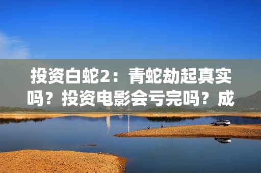 投资白蛇2：青蛇劫起真实吗？投资电影会亏完吗？成本有何保障？(白蛇2投资项目书)