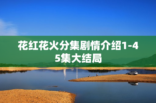 花红花火分集剧情介绍1-45集大结局