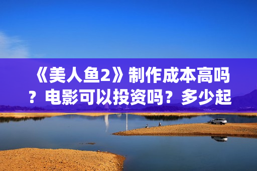 《美人鱼2》制作成本高吗？电影可以投资吗？多少起投呢？(美人鱼2 2022)