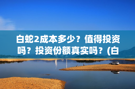 白蛇2成本多少？值得投资吗？投资份额真实吗？(白蛇二成本)