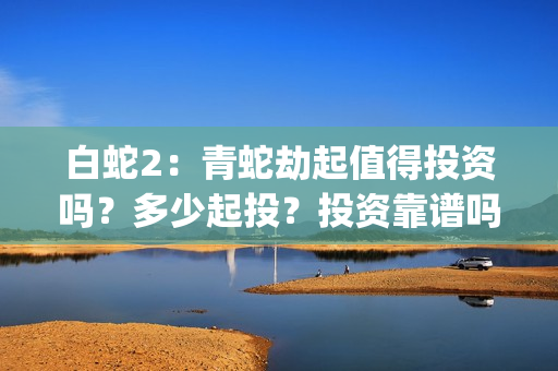 白蛇2：青蛇劫起值得投资吗？多少起投？投资靠谱吗？(白蛇2青蛇劫起免费观看完整版普通话)