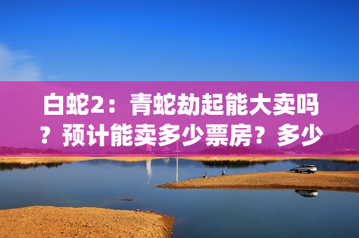 白蛇2：青蛇劫起能大卖吗？预计能卖多少票房？多少票房回本？(白蛇2:青蛇劫起免费观看全集高清)