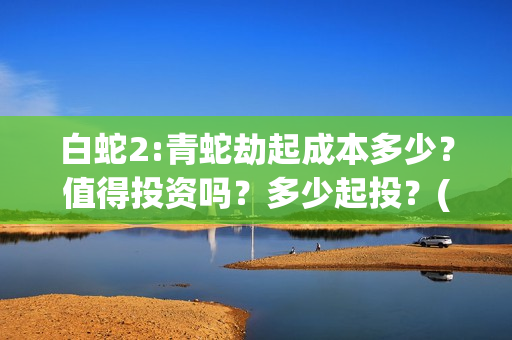 白蛇2:青蛇劫起成本多少？值得投资吗？多少起投？(白蛇2:青蛇劫起票房)