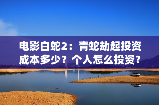 电影白蛇2：青蛇劫起投资成本多少？个人怎么投资？能赚钱吗？(白蛇2青蛇在线枪版)