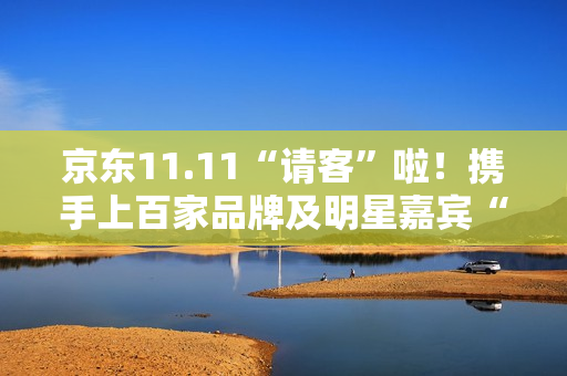 京东11.11“请客”啦！携手上百家品牌及明星嘉宾“衣食住行样样都请” 