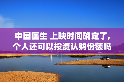 中国医生 上映时间确定了,个人还可以投资认购份额吗?(中国医生是否上映)