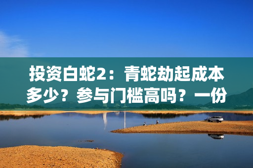 投资白蛇2：青蛇劫起成本多少？参与门槛高吗？一份投资能回报多少？(白蛇2:青蛇成本)