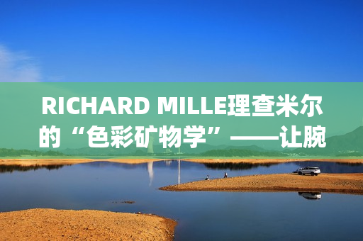 RICHARD MILLE理查米尔的“色彩矿物学”——让腕表色彩从分子中生长(理查fsf)