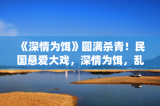 《深情为饵》圆满杀青！民国悬爱大戏，深情为饵，乱世为局(深情为你守候简谱)