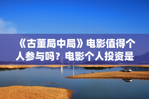 《古董局中局》电影值得个人参与吗？电影个人投资是真的吗？(《古董局中局》电影免费观看)
