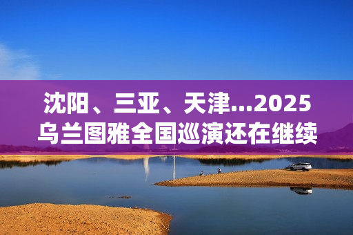 沈阳、三亚、天津...2025乌兰图雅全国巡演还在继续，每站都像一朵花在绽放！(沈阳三亚距离)