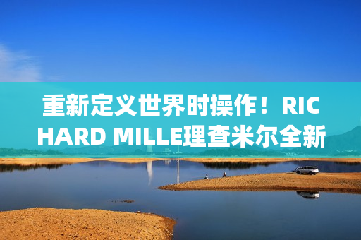 重新定义世界时操作！RICHARD MILLE理查米尔全新RM 63-02腕表登场(重新定义世界时间的句子)