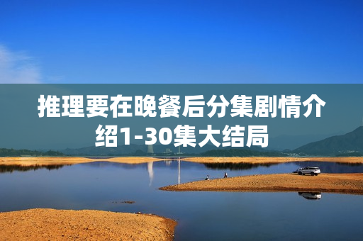 推理要在晚餐后分集剧情介绍1-30集大结局