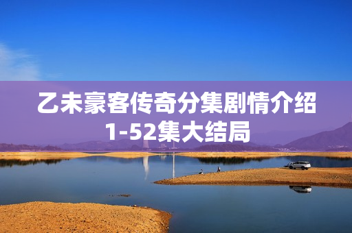乙未豪客传奇分集剧情介绍1-52集大结局 乙未豪客传奇分集剧情介绍1-52集大结局