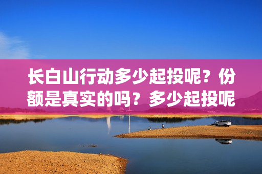 长白山行动多少起投呢？份额是真实的吗？多少起投呢？(长白山行动出品方)
