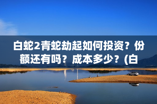 白蛇2青蛇劫起如何投资？份额还有吗？成本多少？(白蛇2青蛇劫起司马官人是谁)