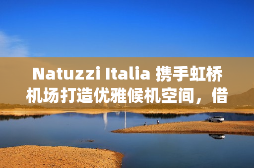 Natuzzi Italia 携手虹桥机场打造优雅候机空间，借势进博会呈现意式生活美学(natuzzi style center)