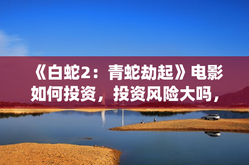 《白蛇2：青蛇劫起》电影如何投资，投资风险大吗，成本多少？(白蛇2:青蛇剧情)
