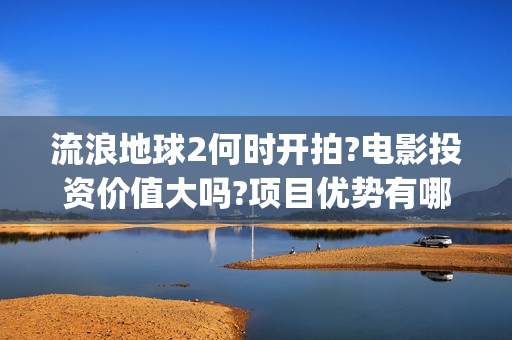 流浪地球2何时开拍?电影投资价值大吗?项目优势有哪些?(流浪地球2会讲什么)