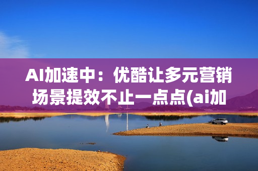 AI加速中：优酷让多元营销场景提效不止一点点(ai加速引擎要开吗)