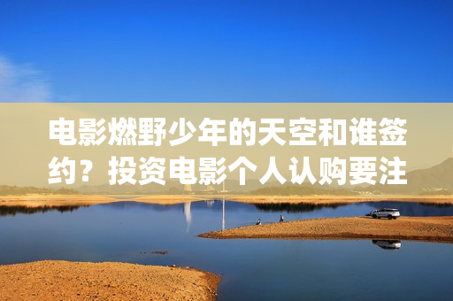 电影燃野少年的天空和谁签约？投资电影个人认购要注意什么？(燃野少年的演员表)