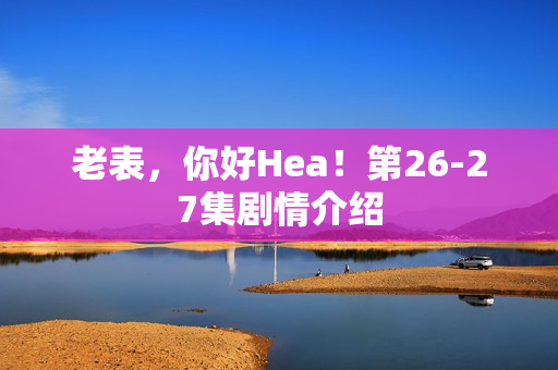 老表，你好Hea！第26-27集剧情介绍