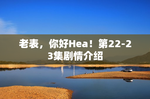 老表,你好Hea!第22-23集剧情介绍 老表,你好Hea!第22-23集剧情介绍