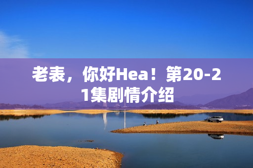 老表,你好Hea!第20-21集剧情介绍 老表,你好Hea!第20-21集剧情介绍