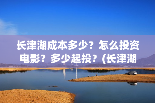 长津湖成本多少？怎么投资电影？多少起投？(长津湖造价多少)