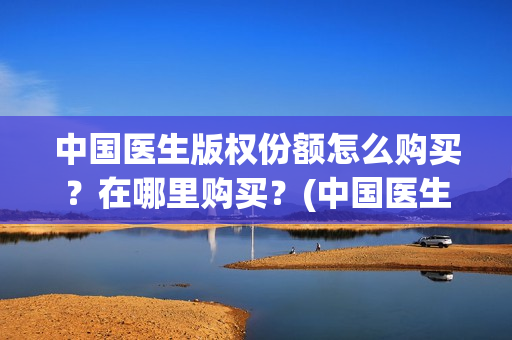 中国医生版权份额怎么购买？在哪里购买？(中国医生2021盗版播放)