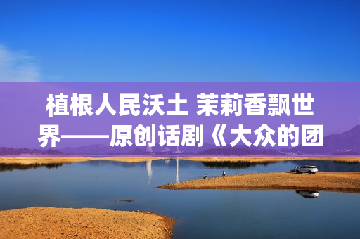 植根人民沃土 茉莉香飘世界——原创话剧《大众的团——人民的〈茉莉花〉》演出札记(植根沃土的意思)