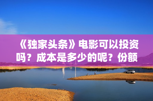 《独家头条》电影可以投资吗？成本是多少的呢？份额是真实的吗？(独家头条主题曲)