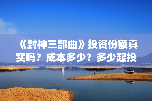 《封神三部曲》投资份额真实吗？成本多少？多少起投？(封神三部曲免费完整版电影)