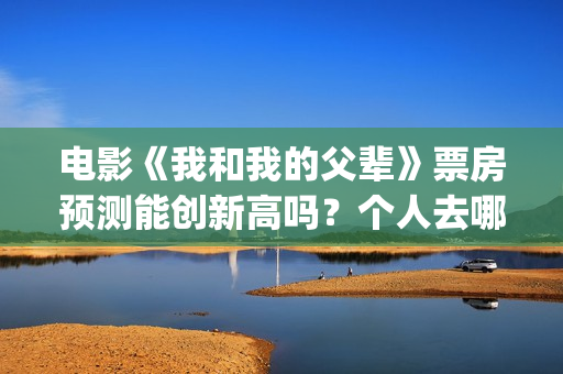 电影《我和我的父辈》票房预测能创新高吗？个人去哪投资？(电影我和我的祖国免费观看完整版)