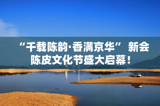 “千载陈韵·香满京华” 新会陈皮文化节盛大启幕！