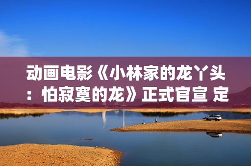 动画电影《小林家的龙丫头：怕寂寞的龙》正式官宣 定档11月7日(小林可爱到爆的动画片)