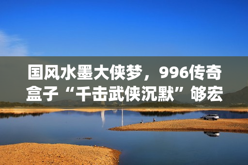 国风水墨大侠梦，996传奇盒子“千击武侠沉默”够宏大够沉迷(水墨大侠壁纸)
