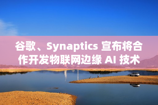 谷歌、Synaptics 宣布将合作开发物联网边缘 AI 技术