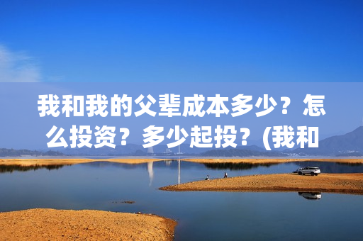 我和我的父辈成本多少？怎么投资？多少起投？(我和我的父辈成风的主要人物)