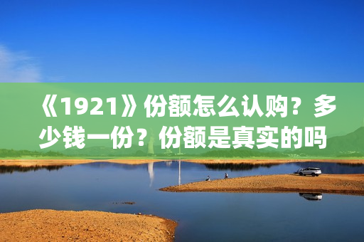 《1921》份额怎么认购？多少钱一份？份额是真实的吗？(1921可以投资吗)